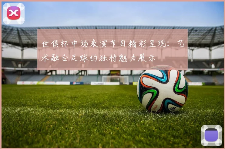 世俱杯中场表演节目精彩呈现：艺术融合足球的独特魅力展示
