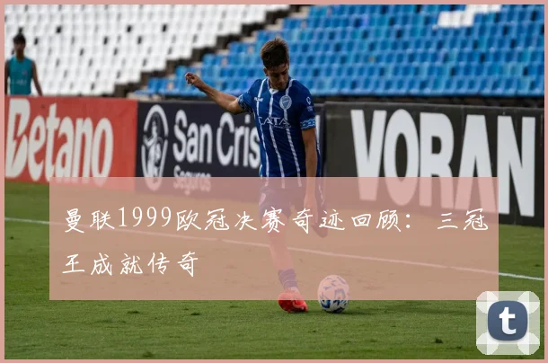 曼联1999欧冠决赛奇迹回顾:三冠王成就传奇