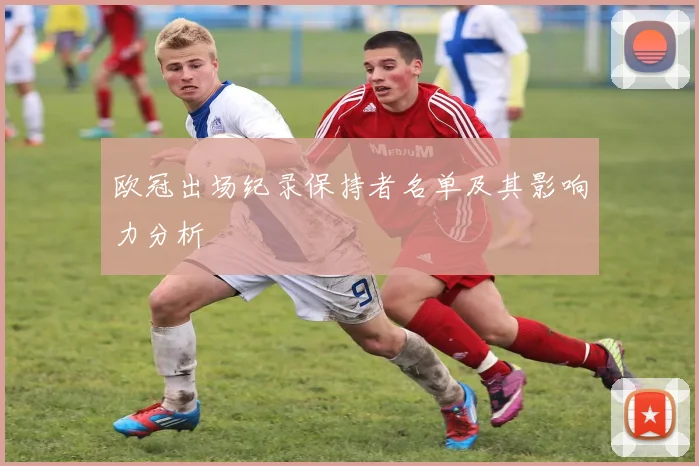 欧冠出场纪录保持者名单及其影响力分析